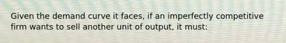 Given the demand curve it faces, if an imperfectly competitive firm wants to sell another unit of output, it must: