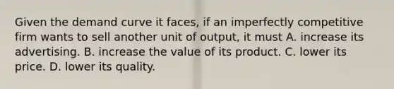 Given the demand curve it faces, if an imperfectly competitive firm wants to sell another unit of output, it must A. increase its advertising. B. increase the value of its product. C. lower its price. D. lower its quality.