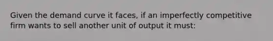 Given the demand curve it faces, if an imperfectly competitive firm wants to sell another unit of output it must: