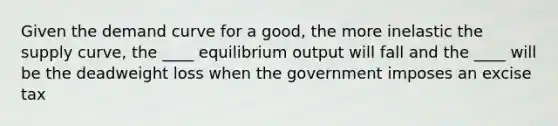 Given the demand curve for a good, the more inelastic the supply curve, the ____ equilibrium output will fall and the ____ will be the deadweight loss when the government imposes an excise tax