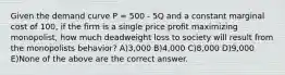 Given the demand curve P = 500 - 5Q and a constant marginal cost of 100, if the firm is a single price profit maximizing monopolist, how much deadweight loss to society will result from the monopolists behavior? A)3,000 B)4,000 C)8,000 D)9,000 E)None of the above are the correct answer.