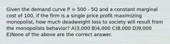 Given the demand curve P = 500 - 5Q and a constant marginal cost of 100, if the firm is a single price profit maximizing monopolist, how much deadweight loss to society will result from the monopolists behavior? A)3,000 B)4,000 C)8,000 D)9,000 E)None of the above are the correct answer.