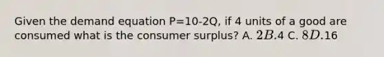 Given the demand equation P=10-2Q, if 4 units of a good are consumed what is the <a href='https://www.questionai.com/knowledge/k77rlOEdsf-consumer-surplus' class='anchor-knowledge'>consumer surplus</a>? A. 2 B.4 C. 8 D.16