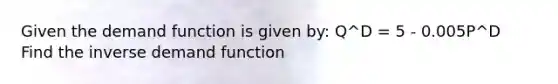 Given the demand function is given by: Q^D = 5 - 0.005P^D Find the inverse demand function