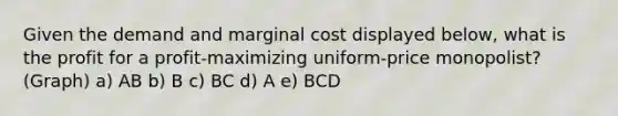 Given the demand and marginal cost displayed below, what is the profit for a profit-maximizing uniform-price monopolist? (Graph) a) AB b) B c) BC d) A e) BCD