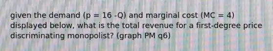 given the demand (p = 16 -Q) and marginal cost (MC = 4) displayed below, what is the total revenue for a first-degree price discriminating monopolist? (graph PM q6)