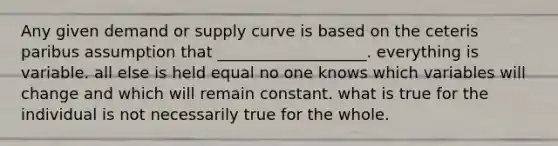 Any given demand or supply curve is based on the ceteris paribus assumption that ___________________. everything is variable. all else is held equal no one knows which variables will change and which will remain constant. what is true for the individual is not necessarily true for the whole.