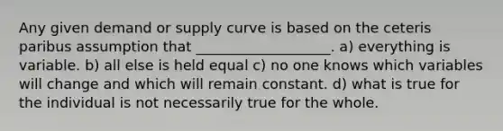 Any given demand or supply curve is based on the ceteris paribus assumption that ___________________. a) everything is variable. b) all else is held equal c) no one knows which variables will change and which will remain constant. d) what is true for the individual is not necessarily true for the whole.