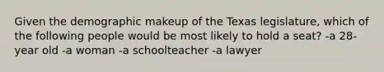 Given the demographic makeup of the Texas legislature, which of the following people would be most likely to hold a seat? -a 28-year old -a woman -a schoolteacher -a lawyer