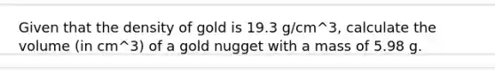 Given that the density of gold is 19.3 g/cm^3, calculate the volume (in cm^3) of a gold nugget with a mass of 5.98 g.