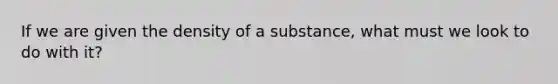 If we are given the density of a substance, what must we look to do with it?