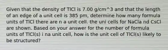 Given that the density of TlCl is 7.00 g/cm^3 and that the length of an edge of a unit cell is 385 pm, determine how many formula units of TlCl there are n a unit cell. the uni cells for NaCla nd CsCl are shown. Based on your answer for the number of formula units of TlCl(s) i na unit cell, how is the unit cell of TlCl(s) likely to be structured?