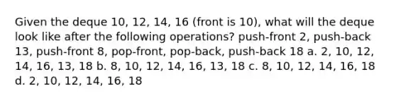 Given the deque 10, 12, 14, 16 (front is 10), what will the deque look like after the following operations? push-front 2, push-back 13, push-front 8, pop-front, pop-back, push-back 18 a. 2, 10, 12, 14, 16, 13, 18 b. 8, 10, 12, 14, 16, 13, 18 c. 8, 10, 12, 14, 16, 18 d. 2, 10, 12, 14, 16, 18