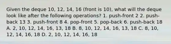 Given the deque 10, 12, 14, 16 (front is 10), what will the deque look like after the following operations? 1. push-front 2 2. push-back 13 3. push-front 8 4. pop-front 5. pop-back 6. push-back 18 A. 2, 10, 12, 14, 16, 13, 18 B. 8, 10, 12, 14, 16, 13, 18 C. 8, 10, 12, 14, 16, 18 D. 2, 10, 12, 14, 16, 18