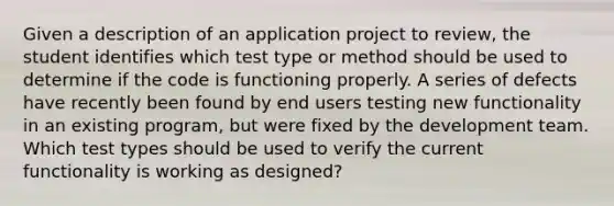 Given a description of an application project to review, the student identifies which test type or method should be used to determine if the code is functioning properly. A series of defects have recently been found by end users testing new functionality in an existing program, but were fixed by the development team. Which test types should be used to verify the current functionality is working as designed?