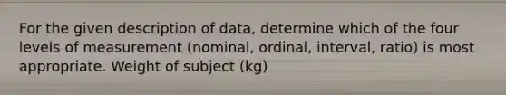 For the given description of​ data, determine which of the four levels of measurement​ (nominal, ordinal,​ interval, ratio) is most appropriate. Weight of subject (kg)