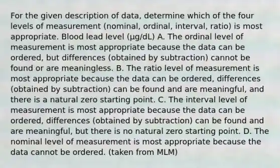 For the given description of​ data, determine which of the four levels of measurement​ (nominal, ordinal,​ interval, ratio) is most appropriate. Blood lead level (μg/dL) A. The ordinal level of measurement is most appropriate because the data can be ordered, but differences (obtained by subtraction) cannot be found or are meaningless. B. The ratio level of measurement is most appropriate because the data can be ordered, differences (obtained by subtraction) can be found and are meaningful, and there is a natural zero starting point. C. The interval level of measurement is most appropriate because the data can be ordered, differences (obtained by subtraction) can be found and are meaningful, but there is no natural zero starting point. D. The nominal level of measurement is most appropriate because the data cannot be ordered. (taken from MLM)