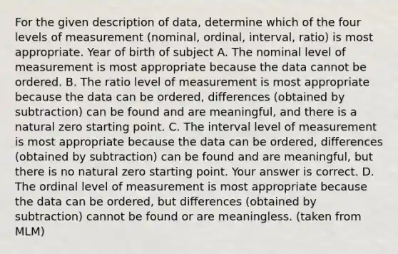 For the given description of​ data, determine which of the four levels of measurement​ (nominal, ordinal,​ interval, ratio) is most appropriate. Year of birth of subject A. The nominal level of measurement is most appropriate because the data cannot be ordered. B. The ratio level of measurement is most appropriate because the data can be ordered, differences (obtained by subtraction) can be found and are meaningful, and there is a natural zero starting point. C. The interval level of measurement is most appropriate because the data can be ordered, differences (obtained by subtraction) can be found and are meaningful, but there is no natural zero starting point. Your answer is correct. D. The ordinal level of measurement is most appropriate because the data can be ordered, but differences (obtained by subtraction) cannot be found or are meaningless. (taken from MLM)