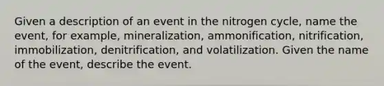 Given a description of an event in the nitrogen cycle, name the event, for example, mineralization, ammonification, nitrification, immobilization, denitrification, and volatilization. Given the name of the event, describe the event.