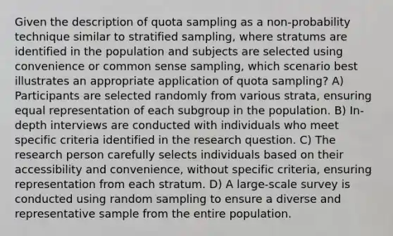 Given the description of quota sampling as a non-probability technique similar to stratified sampling, where stratums are identified in the population and subjects are selected using convenience or common sense sampling, which scenario best illustrates an appropriate application of quota sampling? A) Participants are selected randomly from various strata, ensuring equal representation of each subgroup in the population. B) In-depth interviews are conducted with individuals who meet specific criteria identified in the research question. C) The research person carefully selects individuals based on their accessibility and convenience, without specific criteria, ensuring representation from each stratum. D) A large-scale survey is conducted using random sampling to ensure a diverse and representative sample from the entire population.