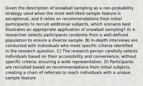 Given the description of snowball sampling as a non-probability strategy used when the most well-liked sample feature is exceptional, and it relies on recommendations from initial participants to recruit additional subjects, which scenario best illustrates an appropriate application of snowball sampling? A) A researcher selects participants randomly from a well-defined population to ensure a diverse sample. B) In-depth interviews are conducted with individuals who meet specific criteria identified in the research question. C) The research person carefully selects individuals based on their accessibility and convenience, without specific criteria, ensuring a wide representation. D) Participants are recruited based on recommendations from initial subjects, creating a chain of referrals to reach individuals with a unique sample feature.