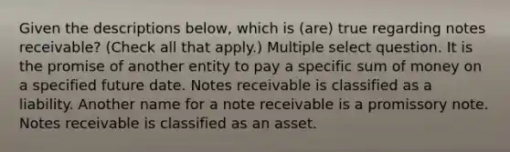 Given the descriptions below, which is (are) true regarding notes receivable? (Check all that apply.) Multiple select question. It is the promise of another entity to pay a specific sum of money on a specified future date. Notes receivable is classified as a liability. Another name for a note receivable is a promissory note. Notes receivable is classified as an asset.