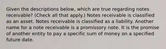 Given the descriptions below, which are true regarding notes receivable? (Check all that apply.) Notes receivable is classified as an asset. Notes receivable is classified as a liability. Another name for a note receivable is a promissory note. It is the promise of another entity to pay a specific sum of money on a specified future date.