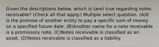 Given the descriptions below, which is (are) true regarding <a href='https://www.questionai.com/knowledge/kNWH1Okbso-notes-receivable' class='anchor-knowledge'>notes receivable</a>? (Check all that apply.) Multiple select question. (A)It is the promise of another entity to pay a specific sum of money on a specified future date. (B)Another name for a note receivable is a promissory note. (C)Notes receivable is classified as an asset. (D)Notes receivable is classified as a liability.