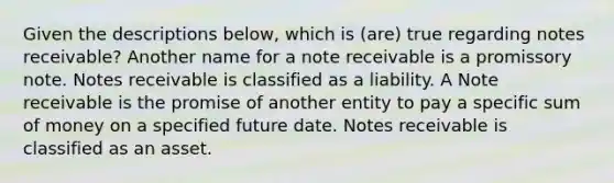 Given the descriptions below, which is (are) true regarding notes receivable? Another name for a note receivable is a promissory note. Notes receivable is classified as a liability. A Note receivable is the promise of another entity to pay a specific sum of money on a specified future date. Notes receivable is classified as an asset.