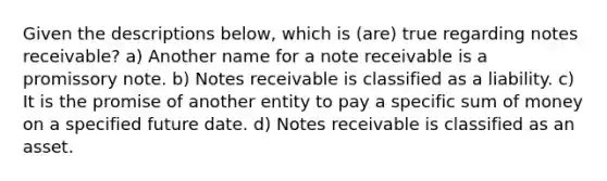 Given the descriptions below, which is (are) true regarding notes receivable? a) Another name for a note receivable is a promissory note. b) Notes receivable is classified as a liability. c) It is the promise of another entity to pay a specific sum of money on a specified future date. d) Notes receivable is classified as an asset.