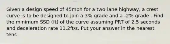 Given a design speed of 45mph for a two-lane highway, a crest curve is to be designed to join a 3% grade and a -2% grade . Find the minimum SSD (ft) of the curve assuming PRT of 2.5 seconds and deceleration rate 11.2ft/s. Put your answer in the nearest tens