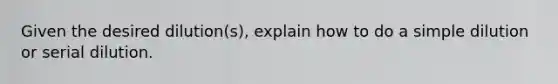 Given the desired dilution(s), explain how to do a simple dilution or serial dilution.