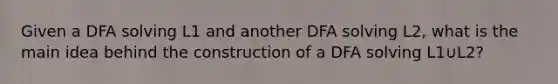 Given a DFA solving L1​ and another DFA solving L2​, what is the main idea behind the construction of a DFA solving L1​∪L2​?