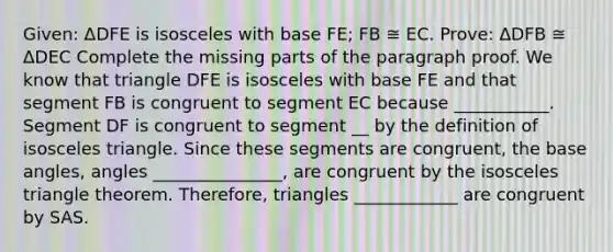 Given: ΔDFE is isosceles with base FE; FB ≅ EC. Prove: ΔDFB ≅ ΔDEC Complete the missing parts of the paragraph proof. We know that triangle DFE is isosceles with base FE and that segment FB is congruent to segment EC because ___________. Segment DF is congruent to segment __ by the definition of isosceles triangle. Since these segments are congruent, the base angles, angles _______________, are congruent by the isosceles triangle theorem. Therefore, triangles ____________ are congruent by SAS.