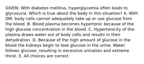 GIVEN: With diabetes mellitus, hyperglycemia often leads to glycosuria. Which is true about the body in this situation? A. With DM, body cells cannot adequately take up or use glucose from the blood. B. Blood plasma becomes hypertonic because of the high glucose concentration in the blood. C. Hypertonicity of the plasma draws water out of body cells and results in their dehydration. D. Because of the high amount of glucose in the blood the kidneys begin to lose glucose in the urine. Water follows glucose, resulting in excessive urination and extreme thirst. E. All choices are correct