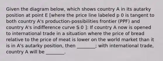 Given the diagram below, which shows country A in its autarky position at point E [where the price line labeled p 0 is tangent to both country A's production-possibilities frontier (PPF) and country A's indifference curve S 0 ]: If country A now is opened to international trade in a situation where the price of bread relative to the price of meat is lower on the world market than it is in A's autarky position, then ________; with international trade, country A will be ________.