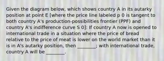 Given the diagram below, which shows country A in its autarky position at point E [where the price line labeled p 0 is tangent to both country A's production-possibilities frontier (PPF) and country A's indifference curve S 0]: If country A now is opened to international trade in a situation where the price of bread relative to the price of meat is lower on the world market than it is in A's autarky position, then ________; with international trade, country A will be ________.