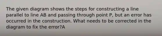 The given diagram shows the steps for constructing a line parallel to line AB and passing through point P, but an error has occurred in the construction. What needs to be corrected in the diagram to fix the error?A