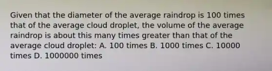 Given that the diameter of the average raindrop is 100 times that of the average cloud droplet, the volume of the average raindrop is about this many times greater than that of the average cloud droplet: A. 100 times B. 1000 times C. 10000 times D. 1000000 times