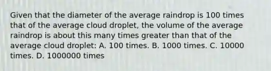 Given that the diameter of the average raindrop is 100 times that of the average cloud droplet, the volume of the average raindrop is about this many times greater than that of the average cloud droplet: A. 100 times. B. 1000 times. C. 10000 times. D. 1000000 times