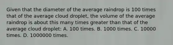 Given that the diameter of the average raindrop is 100 times that of the average cloud droplet, the volume of the average raindrop is about this many times greater than that of the average cloud droplet: A. 100 times. B. 1000 times. C. 10000 times. D. 1000000 times.