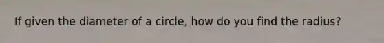 If given the diameter of a circle, how do you find the radius?