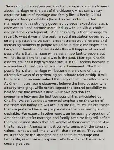 -Given such differing perspectives by the experts and such views about marriage on the part of the citizenry, what can we say about the future of marriage and family life? -Cherlin (2004) suggests three possibilities (based on his contention that marriage is not as strongly governed by social expectations as it once was but has become more tied up with individual choice and personal development). -One possibility is that marriage will revert to what it was in the past—a social institution governed by strong expectations. As such, present trends would reverse and increasing numbers of people would be in stable marriages and two-parent families. Cherlin doubts this will happen. -A second possibility is that marriage will remain important to people but will not be as dominant as it was in the past. Marriage, Cherlin asserts, still has a high symbolic status in U.S. society because it is a marker of prestige and personal achievement. -The third possibility is that marriage will become merely one of many alternative ways of experiencing an intimate relationship. It will be no less nor no more valued than any of the other alternatives. As Cherlin notes, some observers believe the third possibility is already emerging, while others expect the second possibility to hold for the foreseeable future. -Our own position lies somewhere between the first two possibilities articulated by Cherlin. -We believe that a renewed emphasis on the value of marriage and family life will occur in the future. Values are things that are preferred because people define them as worthy and desirable. -We expect, in other words, an increasing proportion of Americans to prefer marriage and family because they will define them as desired states that are worthy of their commitment. -For this to happen, Americans must come to terms with the contrary values—what we call "me or we?"—that now exist. -They also must recognize the strengths and benefits of marriage and family life, which we will explore. Let's look first at the issue of contrary values.