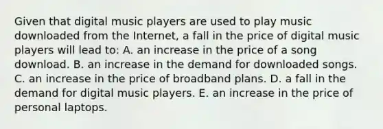 Given that digital music players are used to play music downloaded from the Internet, a fall in the price of digital music players will lead to: A. an increase in the price of a song download. B. an increase in the demand for downloaded songs. C. an increase in the price of broadband plans. D. a fall in the demand for digital music players. E. an increase in the price of personal laptops.