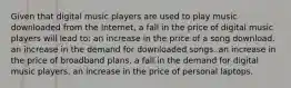 Given that digital music players are used to play music downloaded from the Internet, a fall in the price of digital music players will lead to: an increase in the price of a song download. an increase in the demand for downloaded songs. an increase in the price of broadband plans. a fall in the demand for digital music players. an increase in the price of personal laptops.