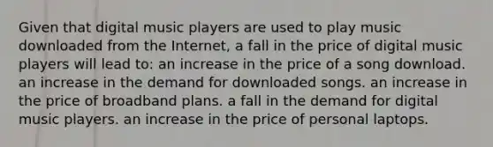 Given that digital music players are used to play music downloaded from the Internet, a fall in the price of digital music players will lead to: an increase in the price of a song download. an increase in the demand for downloaded songs. an increase in the price of broadband plans. a fall in the demand for digital music players. an increase in the price of personal laptops.