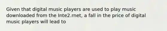 Given that digital music players are used to play music downloaded from the Inte2.rnet, a fall in the price of digital music players will lead to