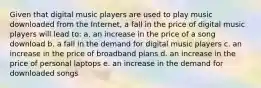 Given that digital music players are used to play music downloaded from the Internet, a fall in the price of digital music players will lead to: a. an increase in the price of a song download b. a fall in the demand for digital music players c. an increase in the price of broadband plans d. an increase in the price of personal laptops e. an increase in the demand for downloaded songs