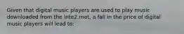 Given that digital music players are used to play music downloaded from the Inte2.rnet, a fall in the price of digital music players will lead to: