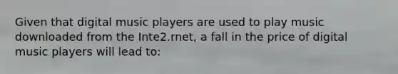 Given that digital music players are used to play music downloaded from the Inte2.rnet, a fall in the price of digital music players will lead to: